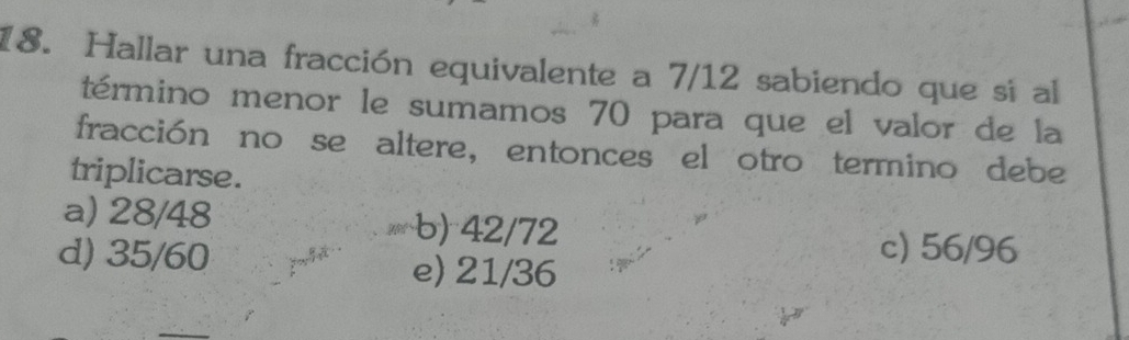 Hallar una fracción equivalente a 7/12 sabiendo que si al
término menor le sumamos 70 para que el valor de la
fracción no se altere, entonces el otro termino debe
triplicarse.
a) 28/48 b) 42/72
c) 56/96
d) 35/60 e) 21/36