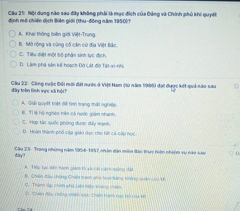 Nội dung nào sau đây không phải là mục đích của Đảng và Chính phủ khi quyết
định mở chiến dịch Biên giới (thu-đông năm 1950)?
A. Khai thông biên giới Việt-Trung.
B. Mở rộng và củng cố căn cứ địa Việt Bắc.
C. Tiêu diệt một bộ phận sinh lực địch.
D. Làm phá sản kế hoạch Đờ Lát đờ Tát-xi-nhi.
Câu 22: Công cuộc Đối mới đất nước ở Việt Nam (từ năm 1986) đạt được kết quả nào sau
đây trên lĩnh vực xã hội?
A. Giải quyết triệt để tình trạng thất nghiệp.
B. Tỉ lệ hộ nghèo trên cả nước giám nhanh.
C. Hợp tác quốc phòng được đấy mạnh.
D. Hoàn thành phố cập giáo dục cho tất cá cấp học.
Câu 23: Trong những năm 1954-1957, nhân dân miền Bắc thực hiện nhiệm vụ nào sau D
đây?
A. Tiếp tục tiến hành giảm tỏ và cải cách ruộng đất.
B. Chiến đấu chống Chiến tranh phá hoại băng không quân của Mi
C. Thành lập chính phủ Liên hiệp kháng chiến.
D. Chiến đấu chống chiến lược Chiến tranh cục bộ của Mĩ.
Câu 24: