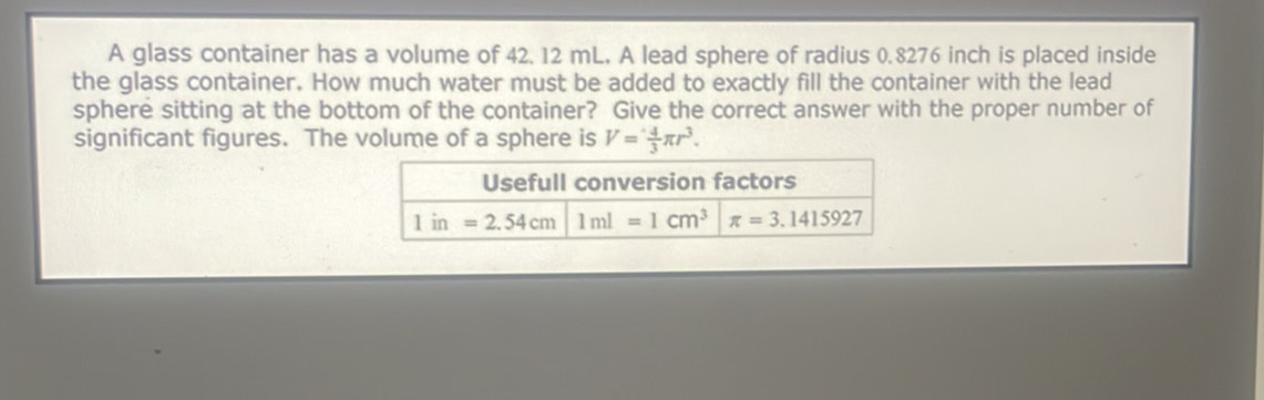 A glass container has a volume of 42. 12 mL, A lead sphere of radius 0.8276 inch is placed inside
the glass container. How much water must be added to exactly fill the container with the lead
sphere sitting at the bottom of the container? Give the correct answer with the proper number of
significant figures. The volume of a sphere is V= 4/3 π r^3.