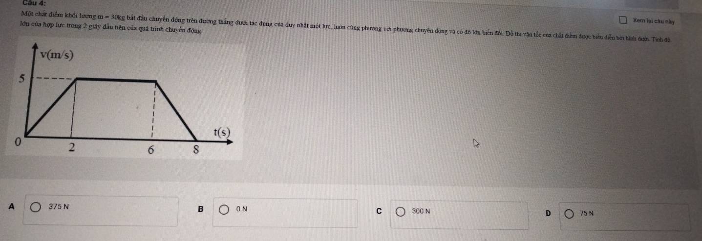 Xem lại câu này
Một chất điểm khối lượng m = 30kg bắt đầu chuyển động trên đường thẳng dưới tác dụng của duy nhất một lực, luôn cùng phương với phương chuyển động và có độ lớn biển đổi. Đồ thị vận tốc của chất điểm được biểu diễn bởi hình đưới. Tinh đỏi
lớn của hợp lực trong 2 giây đầu tiên của quá trình chuyển động
B 0 N C
A 375 N 300 N D 75 N