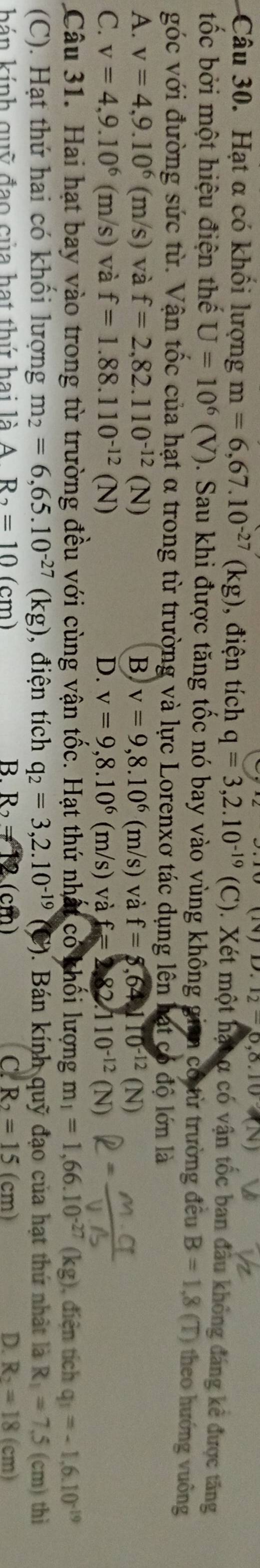 (14)D.12-0,0.10
Câu 30. Hạt α có khổi lượng m=6,67.10^(-27)(kg) , điện tích q=3,2.10^(-19) (C). Xét một hạt α có vận tốc ban đầu không đáng kê được tăng
ốc bởi một hiệu điện thế U=10^6(V). Sau khi được tăng tốc nó bay vào vùng không gian có từ trường đều B=1,8(T) theo hướng vuông
góc với đường sức từ. Vận tốc của hạt α trong từ trường và lực Lorenxơ tác dụng lên hạt có độ lớn là
A. v=4,9.10^6(m/s) và f=2,82.110^(-12)(N) B v=9,8.10^6(m/s) và f=8,64110^(-12)(N)
C. v=4,9.10^6(m/s) và f=1.88.110^(-12)(N) D. v=9,8.10^6(m/s) và f=2.82.110^(-12)(N)
Câu 31. Hai hạt bay vào trong từ trường đều với cùng vận tốc. Hạt thứ nhất có khối lượng m_1=1,66.10^(-27)(kg) , điện tích q_1=-1.6.10^(-19)
(C). Hạt thứ hai có khối lượng m_2=6,65.10^(-27)(kg) ,  điện tích q_2=3,2.10^(-19) ). Bán kính quỹ đạo của hạt thứ nhật là R_1=7.5(cm) thì
hán kính quỹ đạo của hạt thứ hai là A R_2=10(cm) B. R_2= cm C. R_2=15(cm) D. R_2=18(cm)