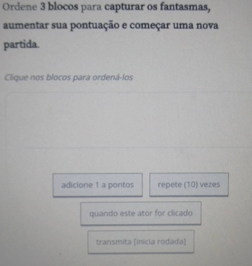 Ordene 3 blocos para capturar os fantasmas, 
aumentar sua pontuação e começar uma nova 
partida. 
Clique nos blocos para ordená-los 
adicione 1 a pontos repete (10) vezes 
quando este ator for clicado 
transmita [inicia rodada]