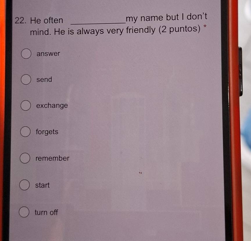 He often _my name but I don't
mind. He is always very friendly (2 puntos) *
answer
send
exchange
forgets
remember
start
turn off