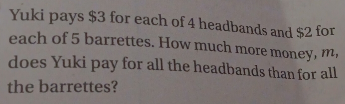 Yuki pays $3 for each of 4 headbands and $2 for 
each of 5 barrettes. How much more money, m, 
does Yuki pay for all the headbands than for all 
the barrettes?