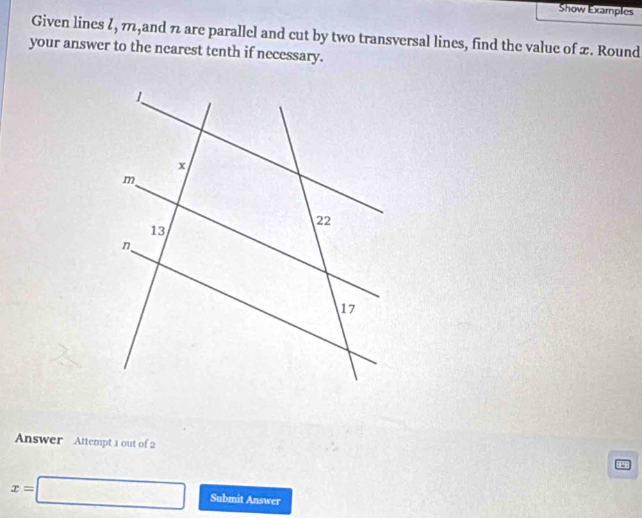 Show Examples 
Given lines ζ, π,and n are parallel and cut by two transversal lines, find the value of x. Round 
your answer to the nearest tenth if necessary. 
Answer Attempt 1 out of 2 44
x=□ Submit Answer