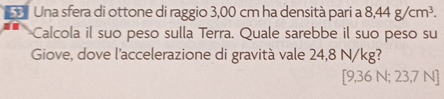 Una sfera di ottone di raggio 3,00 cm ha densità pari a 8,44g/cm^3. 
Calcola il suo peso sulla Terra. Quale sarebbe il suo peso su 
Giove, dove l'accelerazione di gravità vale 24,8 N/kg?
[9,36 N; 23,7 N]