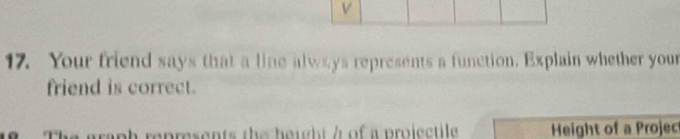 Your friend says that a line always represents a function. Explain whether your 
friend is correct. 
raph represents the height / of a projectile Height of a Projec