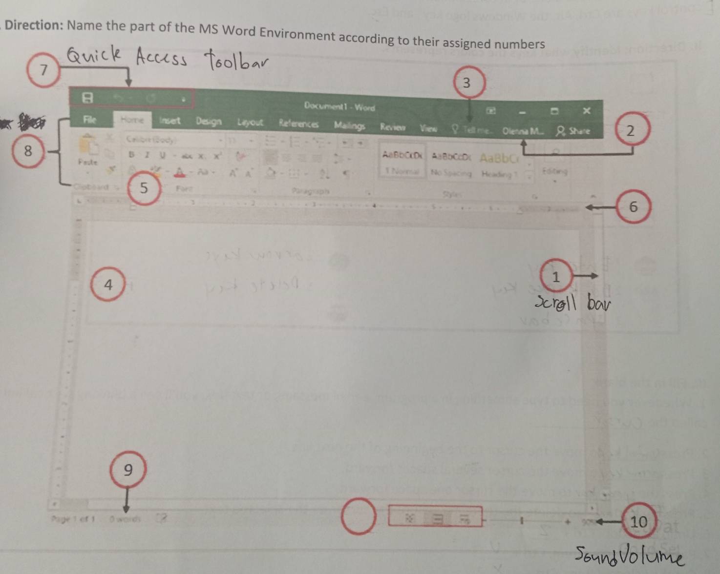 Direction: Name the part of the MS Word Environment according to their assigned numbers 
7 
3 
8 
Document1 - Word 
File Home insert Design Lieryout References Mailings Review Vien S Tell me Olennia M.... Share 2 
Caliort (Sody 
8 B I U oix x AaBbCcD( AaBb C 
AaBbCcD 
Pesle 1 Normal No Spacing Heading Edite 
- Aa · 
5 For Paragrsph Styles 
6 
4 
1 
9 
1 O words 
10