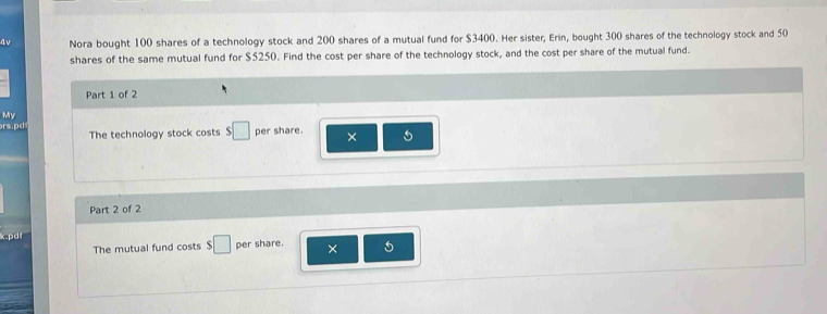 4v Nora bought 100 shares of a technology stock and 200 shares of a mutual fund for $3400. Her sister, Erin, bought 300 shares of the technology stock and 50
shares of the same mutual fund for $5250. Find the cost per share of the technology stock, and the cost per share of the mutual fund. 
Part 1 of 2 
My 
rs.pd The technology stock costs s□ per share. × 
Part 2 of 2 
pd 
The mutual fund costs $□ per share. × 5