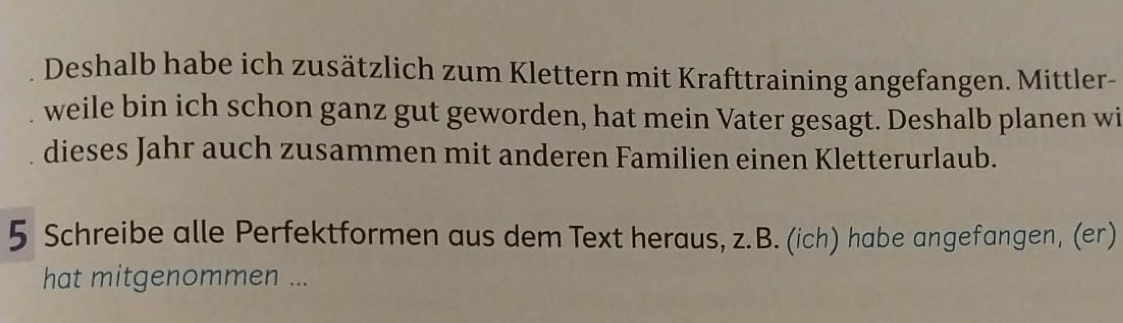 Deshalb habe ich zusätzlich zum Klettern mit Krafttraining angefangen. Mittler- 
weile bin ich schon ganz gut geworden, hat mein Vater gesagt. Deshalb planen wi 
dieses Jahr auch zusammen mit anderen Familien einen Kletterurlaub. 
5 Schreibe alle Perfektformen aus dem Text heraus, z.B. (ich) habe angefangen, (er) 
hat mitgenommen ...