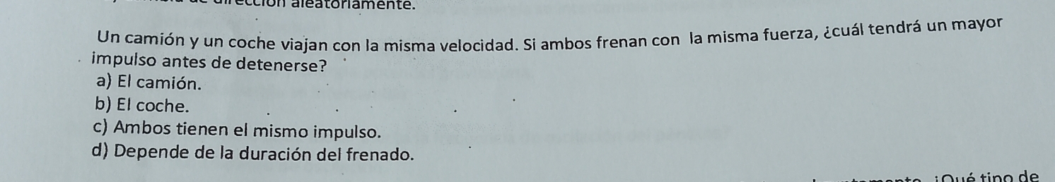 ion aléatoniamente.
Un camión y un coche viajan con la misma velocidad. Si ambos frenan con la misma fuerza, ¿cuál tendrá un mayor
impulso antes de detenerse?
a) El camión.
b) El coche.
c) Ambos tienen el mismo impulso.
d) Depende de la duración del frenado.
é tino de