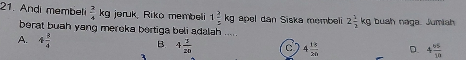 Andi membeli  3/4 kg jeruk, Riko membeli 1 2/5 kg apel dan Siska membeli 2 1/2 kg buah naga. Jumlah
berat buah yang mereka bertiga beli adalah .....
A. 4 3/4  4 3/20 
B.
C 4 13/20 
D. 4 65/10 
3