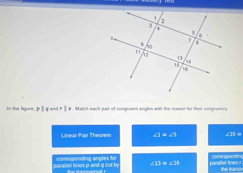 Mastery res 
In the figure, pparallel q and rparallel s. Match each pair of congruent angles with the reason for their congruency 
Linear Pair Theorem ∠ 1≌ ∠ 5 ∠ 10=
corresponding angles for corresponding 
parallel lines p and q cut by ∠ 13≌ ∠ 16 parallel lines r
the transversal r the transv