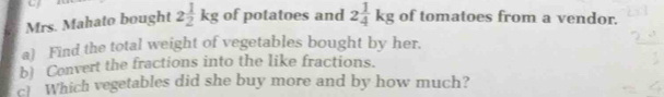 Mrs. Mahato bought 2 1/2 kg of potatoes and 2 1/4 kg of tomatoes from a vendor. 
a) Find the total weight of vegetables bought by her. 
b) Convert the fractions into the like fractions. 
c Which vegetables did she buy more and by how much?