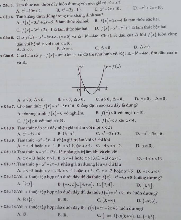 Tam thức nào dưới đây luôn dương với mọi giá trị của x ?.
A. x^2-10x+2. B. x^2-2x-10. C. x^2-2x+10. D. -x^2+2x+10.
Câu 4. Tìm khẳng định đúng trong các khẳng định sau?
A. f(x)=3x^2+2x-5 là tam thức bậc hai. B. f(x)=2x-4 là tam thức bậc hai.
C. f(x)=3x^3+2x-1 là tam thức bậc hai. D. f(x)=x^4-x^2+1 là tam thức bậc hai.
Câu 5. Cho f(x)=ax^2+bx+c,(a!= 0) và △ =b^2-4ac , Cho biết dấu của △ khif(x) luôn cùng
dấu với hệ số a với mọi x∈ R.
A. △ <0. B. △ =0. C. △ >0. D. △ ≥ 0.
* Câu 6. Cho hàm số y=f(x)=ax^2+bx+c có đồ thị như hình vẽ. Đặt △ =b^2-4ac , tìm dấu của a
và △.
y=f(x)
A. a>0,△ >0. B. a<0,△ >0. C. a>0,△ =0. D. a<0,,△ =0.
* Câu 7. Cho tam thức f(x)=x^2-8x+16. Khẳng định nào sau đây là đúng?
A. phương trình f(x)=0 vô nghiệm. B. f(x)>0 vái mọi x∈ R.
C. f(x)≥ 0 với mọi x∈ R. D. f(x)<0</tex> khi x<4.
* Câu 8. Tam thức nào sau dây nhận giá trị âm với mọi x<2</tex> ?
A. x^2-5x+6. B. 16-x^2. C. x^2-2x+3. D. -x^2+5x-6.
# Câu 9. Tam thức -x^2-3x-4 nhận giá trị âm khi và chỉ khi
A. x hoặc x>-1. B. x<1</tex> hoặc x>4 C. -4 D. x∈ R.
* Câu 10.Tam thức y=x^2-12x-13 nhận giá trị âm khi và chỉ khi
A. x hoặc x>1. B. x hoặc x>13.C. -13 D. -1
* Câu 11.Tam thức y=x^2-2x-3 nhận giá trị dương khi và chỉ khí
A. x hoặc x>-1. B. x hoặc x>3. C. x hoặc x>6. D. -1
* Cầu 12.Với x thuộc tập hợp nào dưới đây thì đa thức f(x)=x^2-6x+8 không dương?
A. [2;3]. B. (-∈fty ;2]∪ [4;+∈fty ) C. [2;4]. D. [1;4].
* Cầu 13.Với x thuộc tập hợp nào dưới đây thì đa thức f(x)=x^2+9-6x luôn dương?
A. R/ 3 . B. R. C. (3;+∈fty ). D. (-∈fty ;3).
* Câu 14. Với x thuộc tập hợp nào dưới đây thì f(x)=x^2-2x+3 luôn dương
A. ∅ . B. R . C. (-∈fty ;-1)∪ (3;+∈fty ).D, (-1;3).