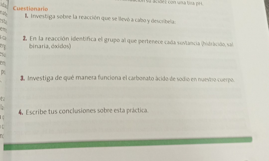 Un su ácídez con una tira pH. 
idad Cuestionario 
nate 1 Investiga sobre la reacción que se llevó a cabo y descríbela: 
esta 
emt 
S Cả 2. En la reacción identifica el grupo al que pertenece cada sustancia (hidrácido, sal 
erg binaria, óxidos) 
su 
ent 
pr 
3. Investiga de qué manera funciona el carbonato ácido de sodio en nuestro cuerpo. 
e2 
là 
4. Escribe tus conclusiones sobre esta práctica. 
a q 
G 
nc