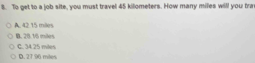 To get to a job site, you must travel 45 kilometers. How many miles will you tray
A. 42.15 miles
B. 28.16 miles
C. 34.25 miles
D. 27.96 miles