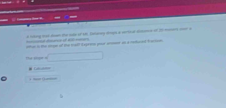 ta . 
dn 
Comsgnery Soner W... - 
“ 
A fiking trall down the side of Mt. Delaney drops a vertical disance of 20 msers over a 
bonssntal distance of 400 meers. 
What is the slope of the trall? Express your answer as a reduced fraction. 
The slope o □ 
CallesAumow 
> Next Questtion