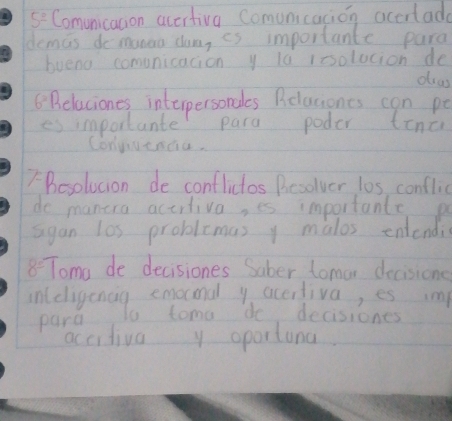 5^2 Comunicacion accrtivg Comunicacion accrlade 
demas do manea dum, is importante para 
bueno comunication y la issolocion de 
dras
6^2 Belaciones interpersondes Relaciones can pe 
es importante para poder tina 
Conyvenda. 
Besolucion de conflictos Besolver l0s, conflic 
do manera actitiva, es importante p 
sgan los problemas y malos entendi
8^(_ circ) Toma de decisiones Saber tomar decisione 
inldogening rama becedeaions i 
para 
accitiva y oportina