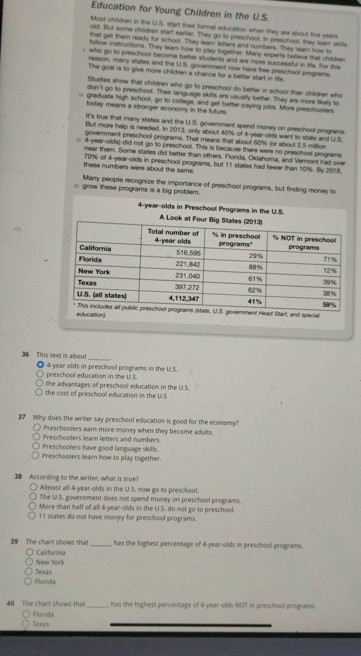 Education for Young Children in the U.S.
Most children in the U.S. start their formal education when they are about five years
old. But some children start earlier. They go to preschool. In preschool, they learn skills
that get them ready for school. They learn letters and numbers. They learn how to
follow instructions. They learn how to play together. Many experts believe that children
who go to preschool become better students and are more successful in life. For this
reason, many states and the U.S. government now have free preschool programs.
The goal is to give more children a chance for a better start in life.
Studies show that children who go to preschool do better in school than children who
don't go to preschool. Their language skills are usually better. They are more likely to
graduate high school, go to college, and get better-paying jobs. More preschoolers
today means a stronger economy in the future.
It's true that many states and the U.S. government spend money on preschool programs.
But more help is needed. In 2013, only about 40% of 4-year-olds went to state and U.S.
government preschool programs. That means that about 60% (or about 2.5 million
s 4-year-olds) did not go to preschool. This is because there were no preschool programs
near them. Some states did better than others. Florida, Oklahoma, and Vermont had over
70% of 4-year-olds in preschool programs, but 11 states had fewer than 10%. By 2018,
these numbers were about the same.
Many people recognize the importance of preschool programs, but finding money to
grow these programs is a big problem.
4-year-olds in Preschool Programs in the U.S.
36 This text is about
_
4-year olds in preschool programs in the U.S.
preschool education in the U.S.
the advantages of preschool education in the U.S.
the cost of preschool education in the U.S
37 Why does the writer say preschool education is good for the economy?
Preschoolers earn more money when they become adults.
Preschoolers learn letters and numbers.
Preschoolers have good language skills.
Preschoolers learn how to play together.
38 According to the writer, what is true?
Almost all 4-year-olds in the U.S. now go to preschool.
The U.S. government does not spend money on preschool programs.
More than half of all 4-year-olds in the U.S. do not go to preschool.
11 states do not have money for preschool programs.
39 The chart shows that_ has the highest percentage of 4-year-olds in preschool programs.
California
New York
Texas
Florida
40 The chart shows that_ has the highest percentage of 4-year-olds NOT in preschool programs
Florida
Texas