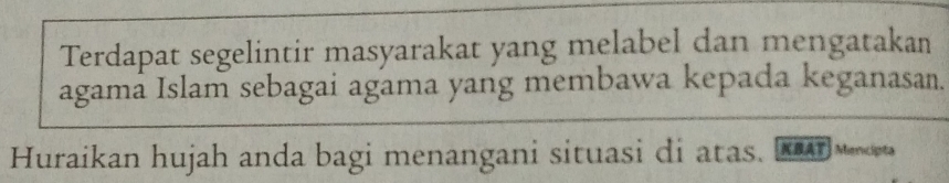 Terdapat segelintir masyarakat yang melabel dan mengatakan 
agama Islam sebagai agama yang membawa kepada keganasan. 
Huraikan hujah anda bagi menangani situasi di atas. [KSAT) Menceta