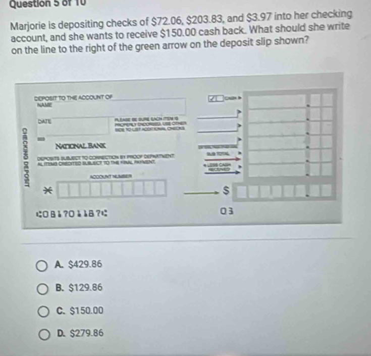 Marjorie is depositing checks of $72.06, $203.83, and $3.97 into her checking
account, and she wants to receive $150.00 cash back. What should she write
on the line to the right of the green arrow on the deposit slip shown?
DEPOSIT TO THE ACCOUNT OF
C 
NAMIE
DATE PLLASE SE SURE EACH ITEN 19
PROPERLY INCOREED, USE OTMER
SOR TO LIST ACDETIONA, CHECKS
Naticnal Bank
δ DeposItS SUSmeCt to COnRECtion iy proOP repartVent
h
AL ITIBNS CREDITED SUBLIECT TO THE FNAL PAYVENT.
A
yo
ACOOUNT NUMBER
*
$
にВå?Оèè8?に 03
A. $429.86
B. $129.86
C. $150.00
D. $279.86