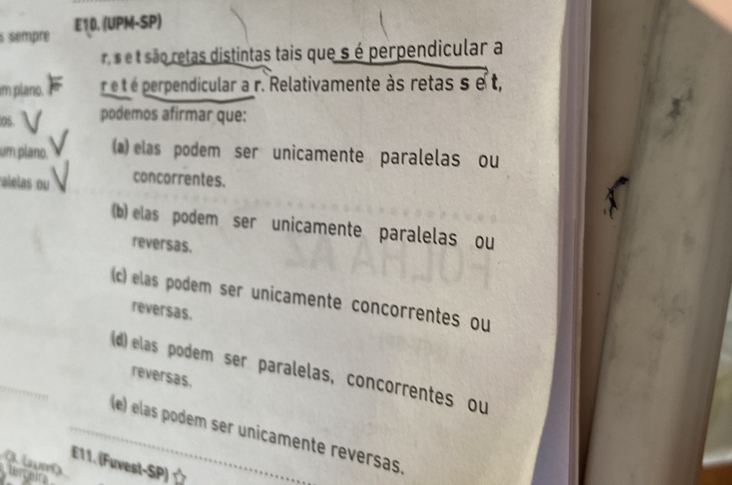 sempre E10. (UPM-SP)
rs e t são retas distintas tais que s é perpendicular a
im plano. r eé t é perpendicular a r. Relativamente às retas s e t,
0s podemos afirmar que:
um plano. (a) elas podem ser unicamente paralelas ou
alelas ou concorrentes.
(b) elas podem ser unicamente paralelas ou
reversas.
(c) elas podem ser unicamente concorrentes ou
reversas.
(d) elas podem ser paralelas, concorrentes ou
reversas.
_(e) elas podem ser unicamente reversas.
E11. (Fuvest-SP) 
terceirs