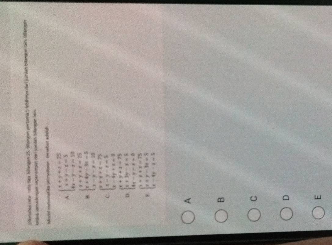 Diketahui rata- rata tiga bilangan 25. Bilangan pertama 5 lebihnya dari jumiah bilangan lain. Bilangan
kedua samadengan seperempat dan jumlah bilangan lain.
Model materatika pernyataan tersebut adalah ... .
A. beginarrayl x+y+z=25 x+y-z=5 4x-y-z=10endarray.
B. beginarrayl x+y+z=25 x+4y-3z=5 x-y-z=10endarray.
C. beginarrayl y+y+z=75 x-y-z=5 x-4y+z=0endarray.
D. beginarrayl x+y+z=75 x+3y-z=5 4x-y-z=0endarray.
E. beginarrayl x+y+z=75 x+y-3z=5 x-4y-z=5endarray.
A
B
C
D
E