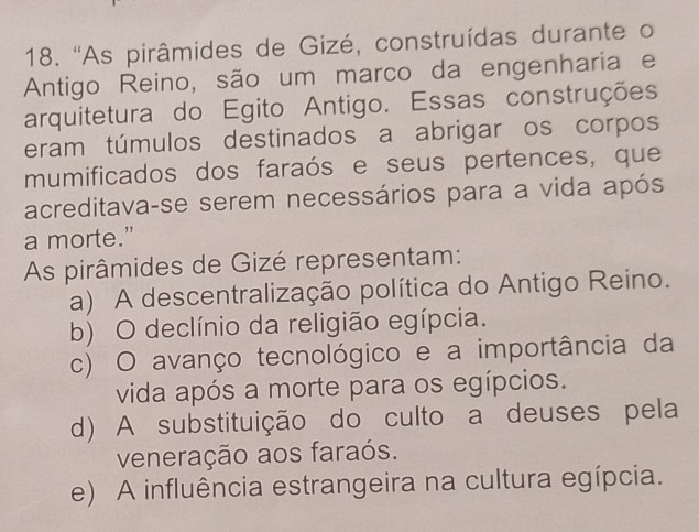 ''As pirâmides de Gizé, construídas durante o
Antigo Reino, são um marco da engenharia e
arquitetura do Egito Antigo. Essas construções
eram túmulos destinados a abrigar os corpos
mumificados dos faraós e seus pertences, que
acreditava-se serem necessários para a vida após
a morte.”
As pirâmides de Gizé representam:
a) A descentralização política do Antigo Reino.
b) O declínio da religião egípcia.
c) O avanço tecnológico e a importância da
vida após a morte para os egípcios.
d) A substituição do culto a deuses pela
veneração aos faraós.
e) A influência estrangeira na cultura egípcia.