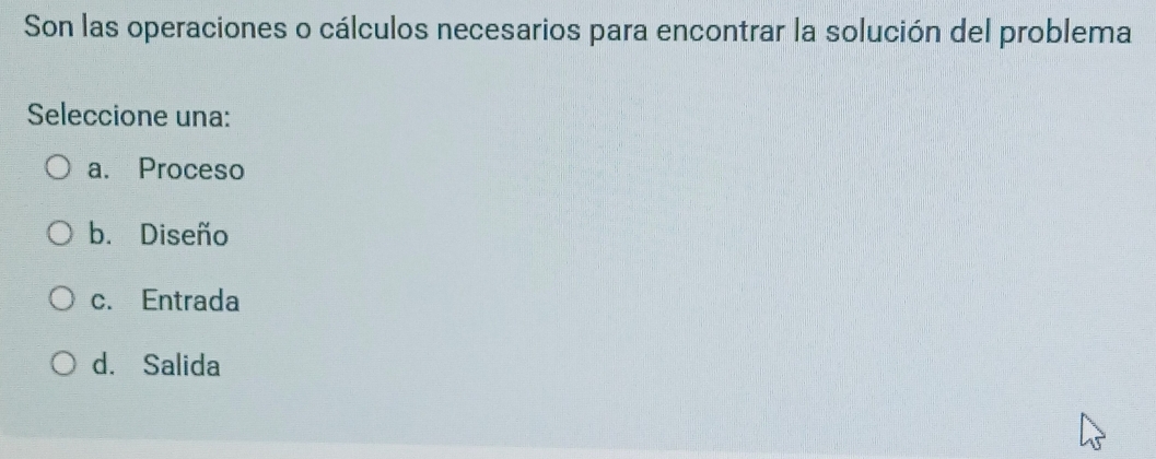 Son las operaciones o cálculos necesarios para encontrar la solución del problema
Seleccione una:
a. Proceso
b. Diseño
c. Entrada
d. Salida