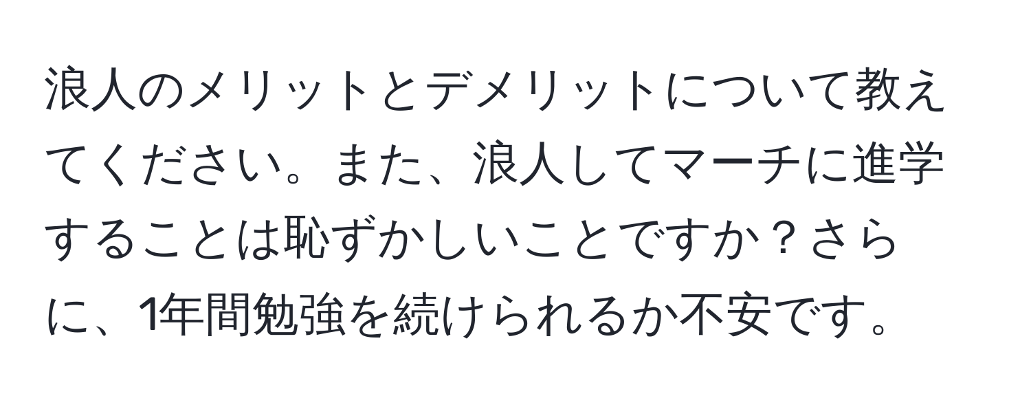 浪人のメリットとデメリットについて教えてください。また、浪人してマーチに進学することは恥ずかしいことですか？さらに、1年間勉強を続けられるか不安です。