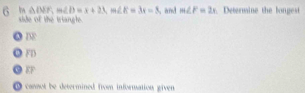 6 △ DEF, m∠ D=x+23, m∠ E=3x-8 , and m∠ F=2x Determine the longest
side of the triangle.
ω FD
11°
D cannot be determined from information given