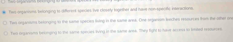 wo organisms belonging to diferent speci
Two organisms belonging to different species live closely together and have non-specific interactions.
Two organisms belonging to the same species living in the same area. One organism leeches resources from the other one
Two organisms belonging to the same species living in the same area. They fight to have access to limited resources.
