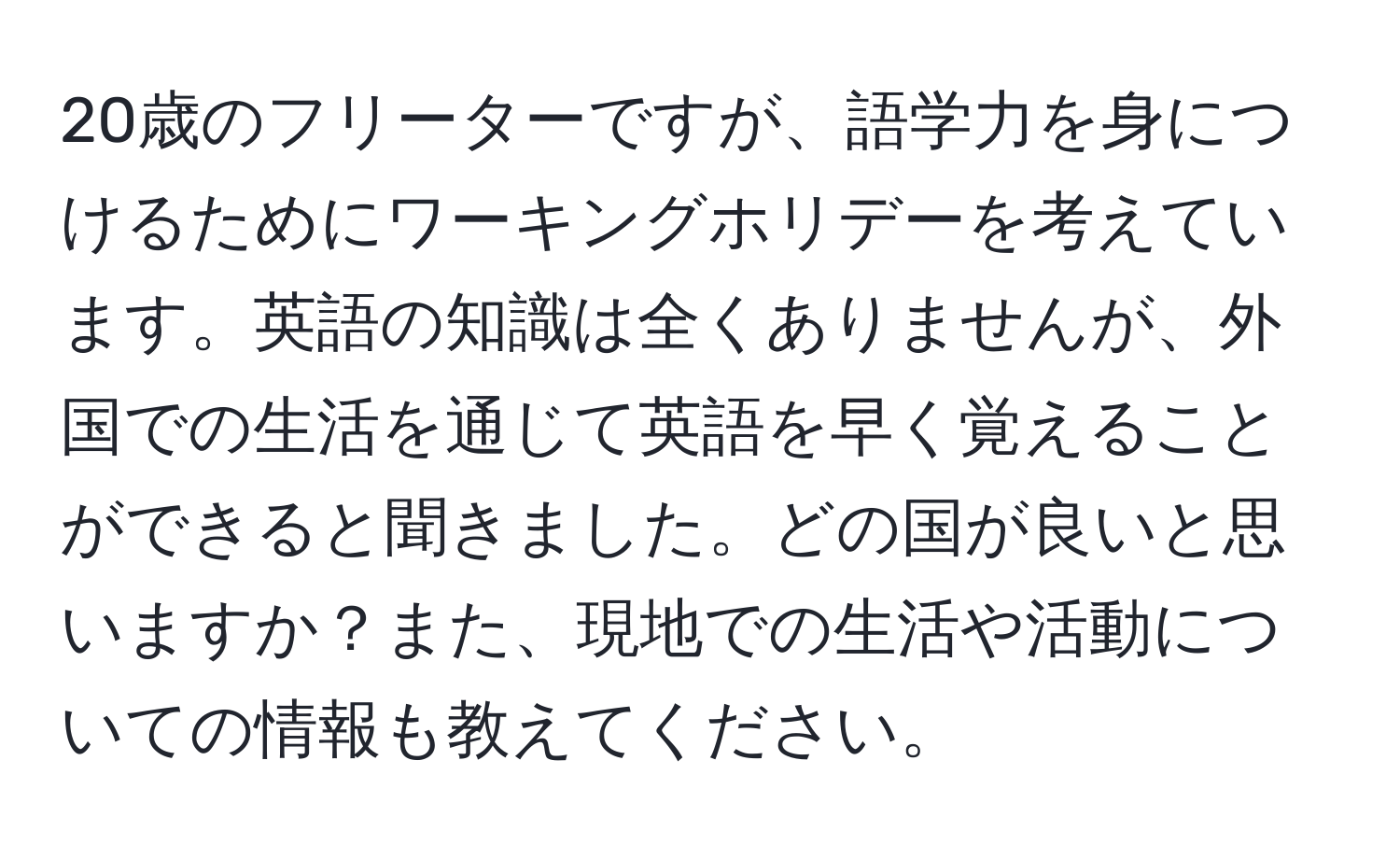 20歳のフリーターですが、語学力を身につけるためにワーキングホリデーを考えています。英語の知識は全くありませんが、外国での生活を通じて英語を早く覚えることができると聞きました。どの国が良いと思いますか？また、現地での生活や活動についての情報も教えてください。