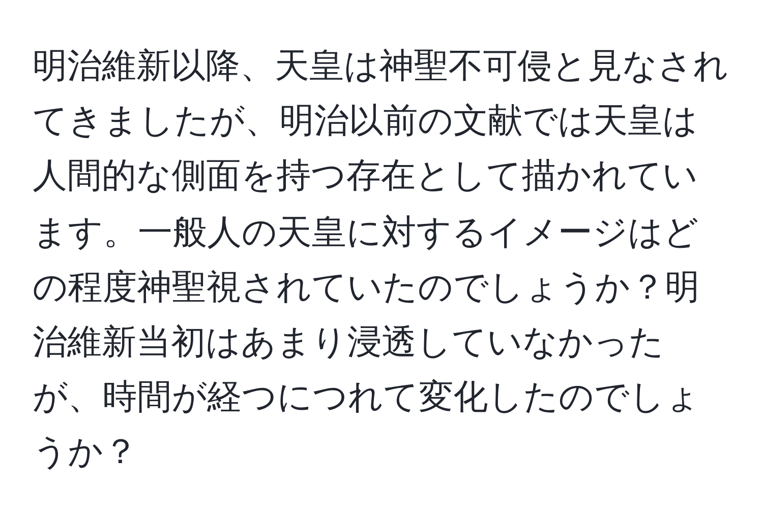 明治維新以降、天皇は神聖不可侵と見なされてきましたが、明治以前の文献では天皇は人間的な側面を持つ存在として描かれています。一般人の天皇に対するイメージはどの程度神聖視されていたのでしょうか？明治維新当初はあまり浸透していなかったが、時間が経つにつれて変化したのでしょうか？