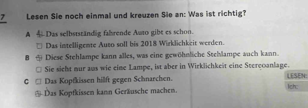 Lesen Sie noch einmal und kreuzen Sie an: Was ist richtig?
A Das selbstständig fahrende Auto gibt es schon.
Das intelligente Auto soll bis 2018 Wirklichkeit werden.
B Diese Stehlampe kann alles, was eine gewöhnliche Stehlampe auch kann.
Sie sieht nur aus wie eine Lampe, ist aber in Wirklichkeit eine Sterçoanlage.
C Das Kopfkissen hilft gegen Schnarchen.
LESEN:
Ich:
Das Kopfkissen kann Geräusche machen.