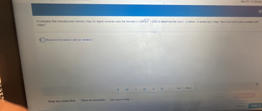 Nov 29 -11:59 pm 
A company that manufactures memory chips for digital cameras uses the formula c=119sqrt[3](n^2)+1251 to determine the cost c, in dollars, of producing n chips. How much will it cost to produce 247
chips.? 
(Round to the nearest cent as needed.) 
|=] V (1,R) More 
Help me solve this View an example Get more help -