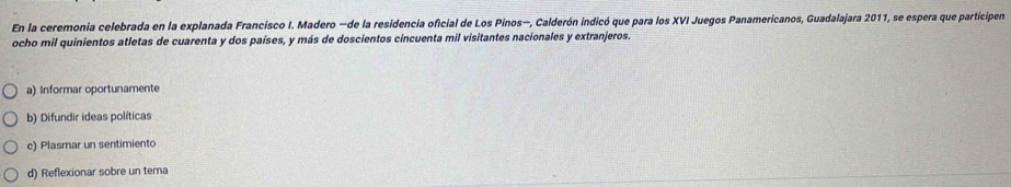 En la ceremonia celebrada en la explanada Francisco I. Madero —de la residencia oficial de Los Pinos—, Calderón indicó que para los XVI Juegos Panamericanos, Guadalajara 2011, se espera que participen
ocho mil quinientos atletas de cuarenta y dos países, y más de doscientos cincuenta mil visitantes nacionales y extranjeros.
a) Informar oportunamente
b) Difundir ideas políticas
c) Plasmar un sentimiento
d) Reflexionar sobre un tema