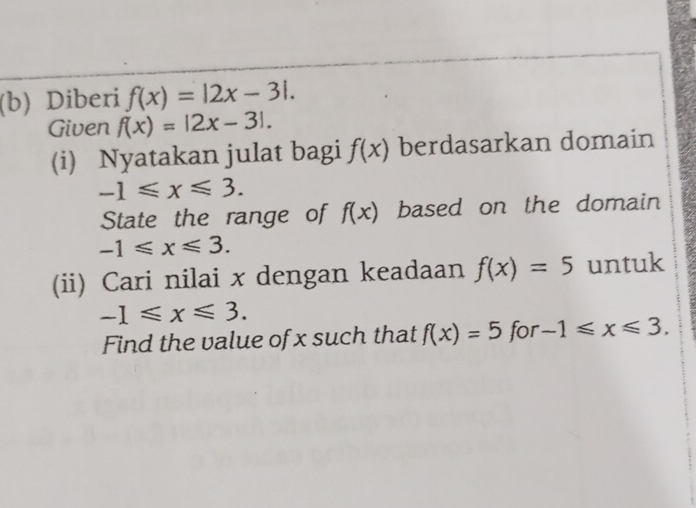 Diberi f(x)=|2x-3|. 
Given f(x)=|2x-3|. 
(i) Nyatakan julat bagi f(x) berdasarkan domain
-1≤slant x≤slant 3. 
State the range of f(x) based on the domain
-1≤slant x≤slant 3. 
(ii) Cari nilai x dengan keadaan f(x)=5 untuk
-1≤slant x≤slant 3. 
Find the value of x such that f(x)=5 for -1≤slant x≤slant 3.