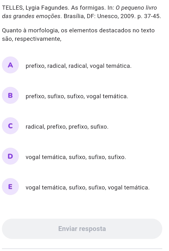 TELLES, Lygia Fagundes. As formigas. In: O pequeno livro
das grandes emoções. Brasília, DF: Unesco, 2009. p. 37-45.
Quanto à morfologia, os elementos destacados no texto
são, respectivamente,
A prefixo, radical, radical, vogal temática.
B prefixo, sufixo, sufixo, vogal temática.
C radical, prefixo, prefixo, sufixo.
D vogal temática, sufixo, sufixo, sufixo.
E vogal temática, sufixo, sufixo, vogal temática.
Enviar resposta