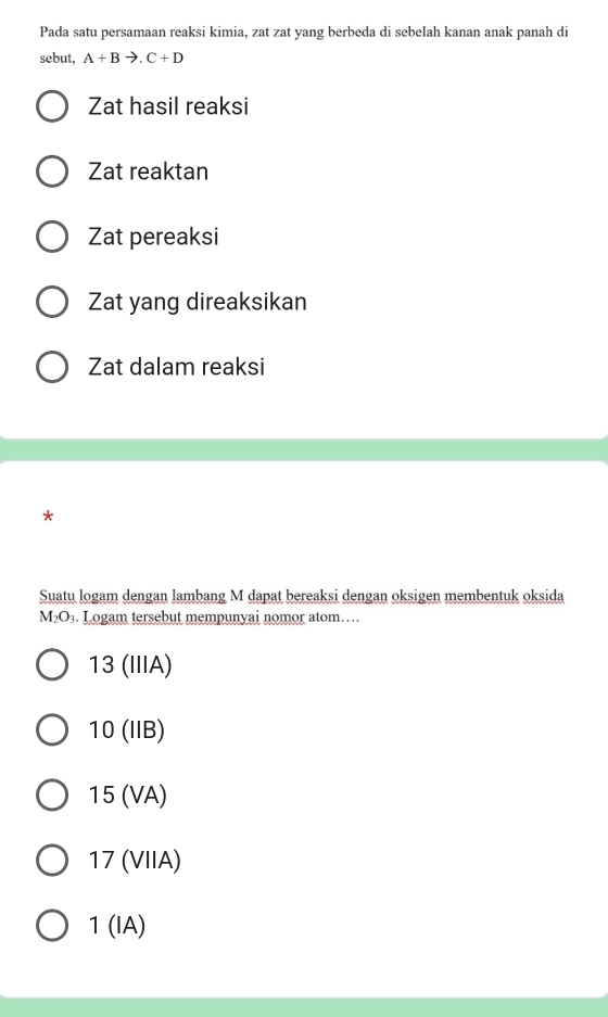 Pada satu persamaan reaksi kimia, zat zat yang berbeda di sebelah kanan anak panah di
sebut. A+Bto .C+D
Zat hasil reaksi
Zat reaktan
Zat pereaksi
Zat yang direaksikan
Zat dalam reaksi
*
Suatu logam dengan lambang M dapat bereaksi dengan oksigen membentuk oksida
M_2O_3. Logam tersebut mempunyai nomor atom…
13 (IIIA)
10 (IIB)
15 (VA)
17 (VIIA)
1 (IA)