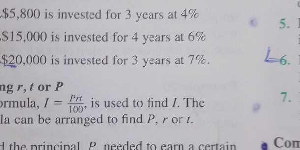 $5,800 is invested for 3 years at 4%
5.
$15,000 is invested for 4 years at 6%
$20,000 is invested for 3 years at 7%. 6. 
ng r, t or P
ɔrmula, I= Prt/100  , is used to find I. The 
7. 
la can be arranged to find P, r or t. 
d the principal. P. needed to earn a certain Con