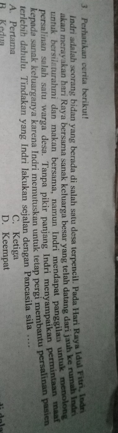 Perhatikan cerita berikut!
Indri adalah scorang bidan yang berada di salah satu desa terpencil. Pada Hari Raya Idul Fitri, Indri
akan merayakan hari Raya bersama sanak keluarga besar yang telah datang dari jauh ke rumah Indri
untuk bersilaturahmi dan makan bersama, namun Indri mendapat panggilan untuk menolong
persalinan salah satu warga desa. Tanpa pikir panjang Indri menyampaikan permintaan maaf
kepada sanak keluarganya karena Indri memutuskan untuk tetap pergi membantu persalinan pasien
terlebih dahulu. Tindakan yang Indri lakukan sejalan dengan Pancasila sila …...
A. Pertama C. Ketiga
R Kedua D. Keempat