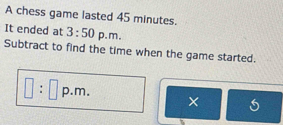 A chess game lasted 45 minutes. 
It ended at 3:50 p. m. 
Subtract to find the time when the game started.
□ :□ p.m. ×
