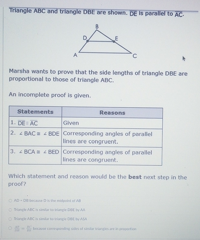 Triangle ABC and triangle DBE are shown. overline DE is parallel to overline AC·
Marsha wants to prove that the side lengths of triangle DBE are
proportional to those of triangle ABC.
An incomplete proof is given.
Which statement and reason would be the best next step in the
proof?
AD=D B because D is the midpoint of AB
Triangle ABC is similar to triangle DBE by AA
Triangle ABC is similar to triangle DBE by ASA
 AB/DB = BC/BE  because corresponding sides of similar triangles are in proportion