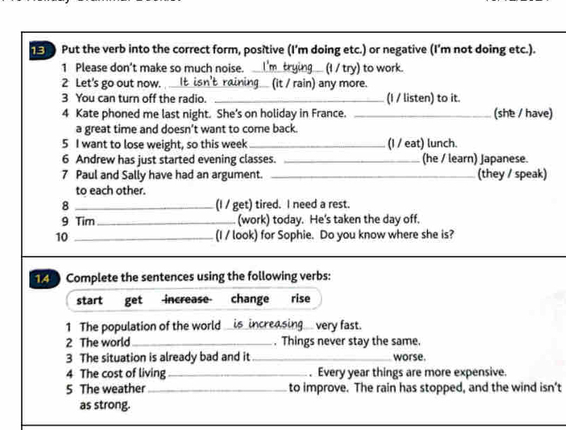 Put the verb into the correct form, positive (I'm doing etc.) or negative (I'm not doing etc.). 
1 Please don’t make so much noise. _(I / try) to work. 
2 Let's go out now. _(it / rain) any more. 
3 You can turn off the radio. _(I / listen) to it. 
4 Kate phoned me last night. She’s on holiday in France._ 
(she / have) 
a great time and doesn’t want to come back. 
5 I want to lose weight, so this week _(I / eat) lunch. 
6 Andrew has just started evening classes. _(he / learn) Japanese. 
7 Paul and Sally have had an argument. _(they / speak) 
to each other. 
8 _(I / get) tired. I need a rest. 
9 Tim _(work) today. He's taken the day off. 
10 _(I / look) for Sophie. Do you know where she is? 
1 Complete the sentences using the following verbs: 
start get increase change rise 
1 The population of the world __is_increasing very fast. 
2 The world_ . Things never stay the same. 
3 The situation is already bad and it _worse. 
4 The cost of living_ . Every year things are more expensive. 
5 The weather_ to improve. The rain has stopped, and the wind isn’t 
as strong.