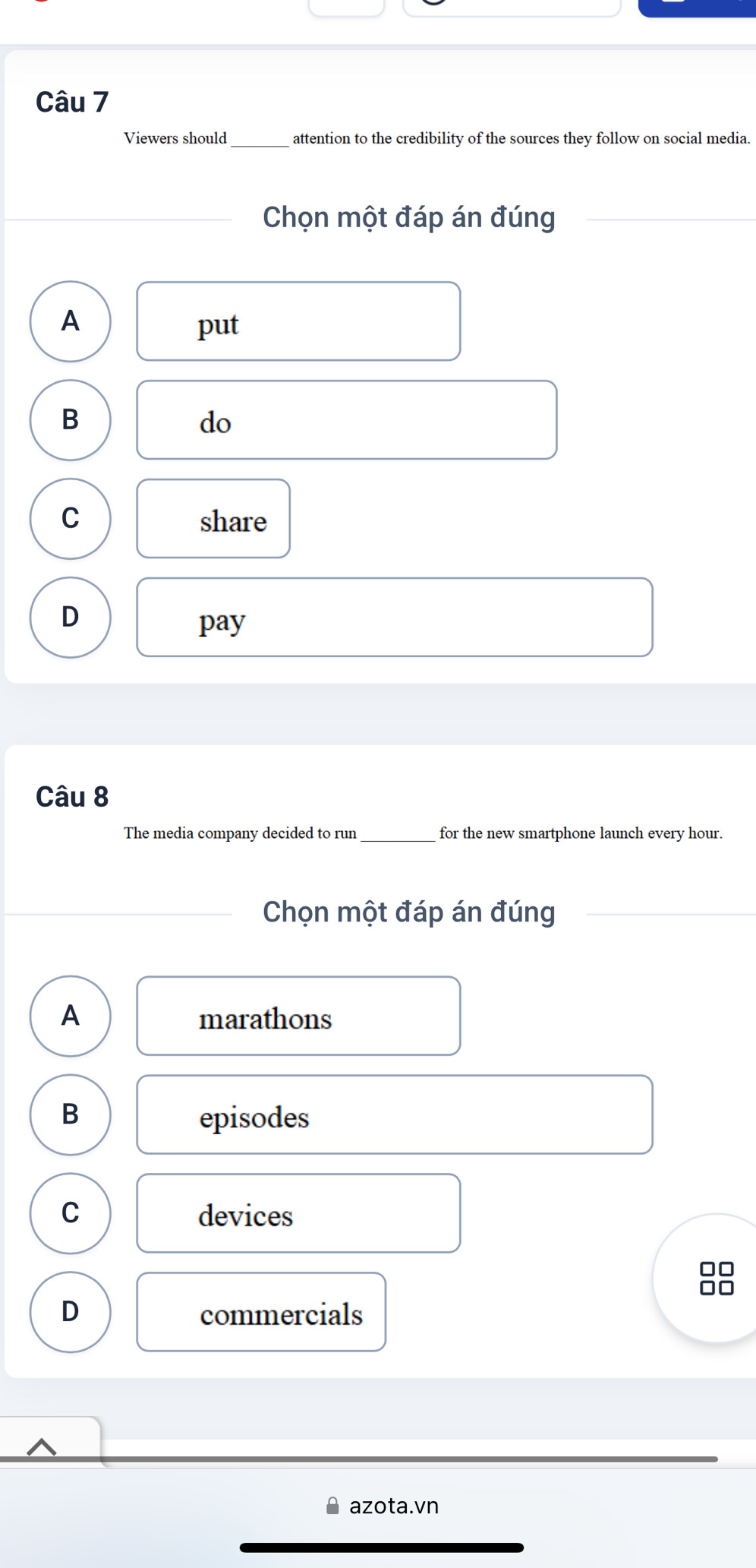 Viewers should_ attention to the credibility of the sources they follow on social media.
Chọn một đáp án đúng
A
put
B
do
C share
D
pay
Câu 8
The media company decided to run_ for the new smartphone launch every hour.
Chọn một đáp án đúng
A marathons
B
episodes
C devices
D commercials
azota.vn