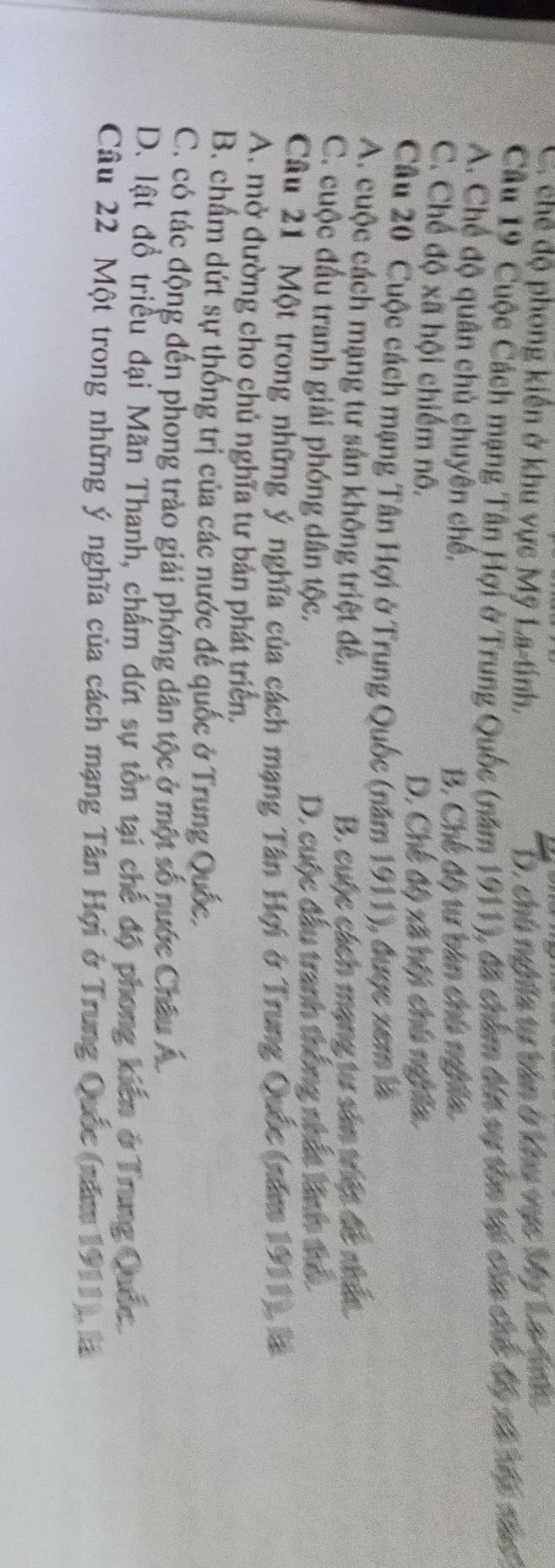 C. chế độ phong kiến ở khu vực Mỹ La-tính, D. chú nghĩa tự bản ở khu vực Mỹ La gn
Câu 19 Cuộc Cách mạng Tân Hợi ở Trung Quốc (năm 1911), đã chẩm đến sự tôn tại của chó độ xã bốc nâ
A. Chế độ quân chủ chuyên chế,
B. Chế độ tự bản chú nghĩa.
C. Chế độ xã hội chiếm nô.
D. Chế độ xã hội chú nghĩa.
Câu 20 Cuộc cách mạng Tân Hợi ở Trung Quốc (năm 1911), được xem là
A. cuộc cách mạng tư sản không triệt đế, B. cuộc cách mạng tư sản triệt đề nhức.
C. cuộc đầu tranh giải phóng dân tộc.
D. cuộc đầu tranh thống nhất linh thổ.
Câu 21 Một trong những ý nghĩa của cách mạng Tân Hợi ở Trung Quốc (năm 1911), là
A. mở đường cho chủ nghĩa tư bản phát triển.
B. chẩm dứt sự thống trị của các nước đế quốc ở Trung Quốc.
C. có tác động đến phong trào giải phóng dân tộc ở một số nước Châu Á
D. lật đồ triều đại Mãn Thanh, chấm dứt sự tôn tại chế độ phong kiến ở Trung Quốc
Câu 22 Một trong những ý nghĩa của cách mạng Tân Hợi ở Trung Quốc (năm 1911), là