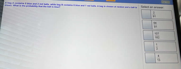 A bag A contains 5 blue and 2 red balls, while bag B contains 6 blue and 7 red balls. A bag is chosen at random and s ball is Select an answer:
drawn. What is the probability that the ball is blue?
 2/91 
 64/91 
 107/182 
 1/2 
 4/13 