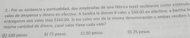 2.- Por su asistencia y puntualidad, dos empleadas de una fábrica textil recibieron como estímulo
vales de despensa y dinero en efectivo. A Sandra le dieron 8 vales y $60.00 en efectivo; a Bertha le
entregaron seis vales más $160.00. Si los vales son de la misma denominación y ambas reciben la
misma cantidad de dinero, ¿qué valor tiene cada vale?
A) 100 pesos B) 75 pesos C) 50 pesos D) 25 pesos